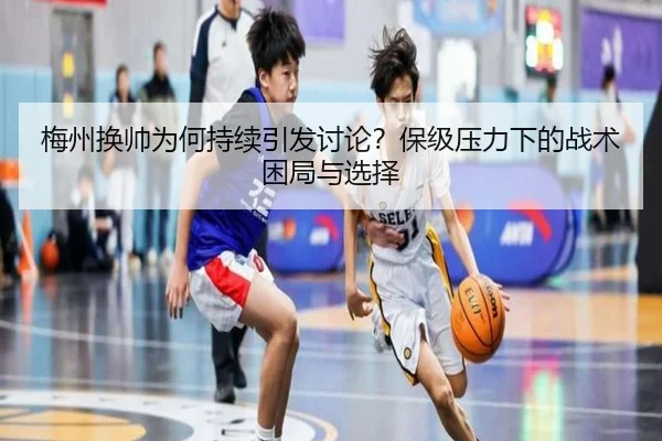 梅州换帅为何持续引发讨论？保级压力下的战术困局与选择（m6）